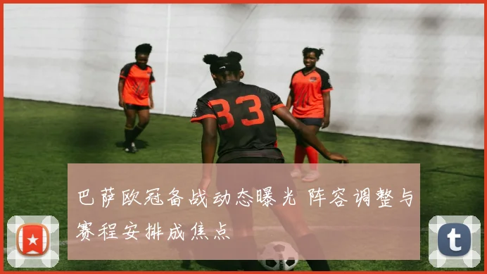 巴萨欧冠备战动态曝光 阵容调整与赛程安排成焦点