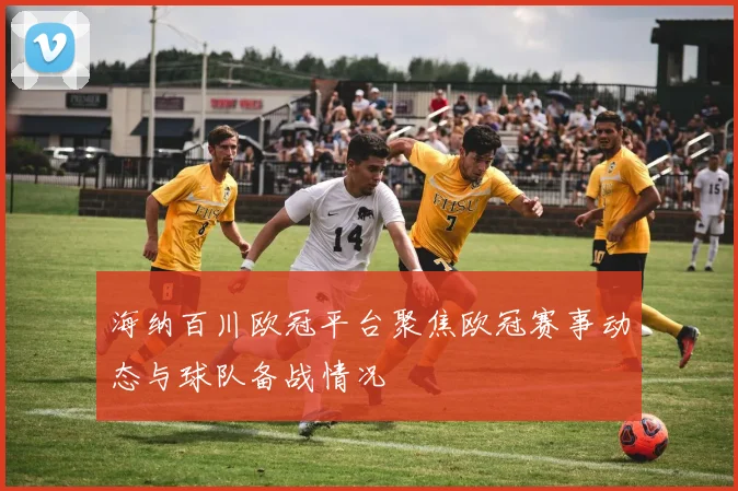 海纳百川欧冠平台聚焦欧冠赛事动态与球队备战情况