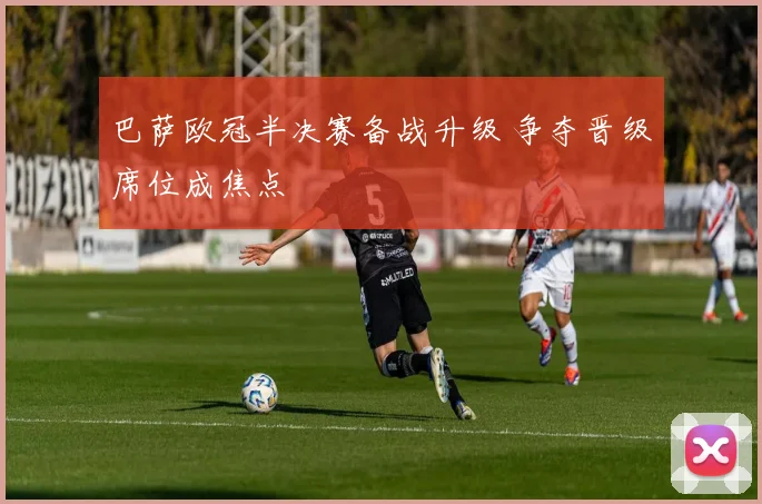 巴萨欧冠半决赛备战升级 争夺晋级席位成焦点